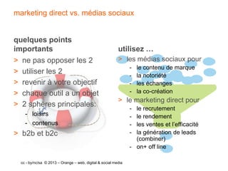 marketing direct vs. médias sociaux


quelques points
importants                                                utilisez …
> ne pas opposer les 2                                    > les médias sociaux pour
                                                                -   le contenu de marque
> utiliser les 2                                                -   la notoriété
> revenir à votre objectif                                      -   les échanges
> chaque outil a un objet                                       -   la co-création
                                                          > le marketing direct pour
> 2 sphères principales:
                                                                - le recrutement
    - loisirs                                                   - le rendement
    - contenus                                                  - les ventes et l’efficacité
> b2b et b2c                                                    - la génération de leads
                                                                  (combiner)
                                                                - on+ off line

  cc - by/nc/sa © 2013 – Orange – web, digital & social media
 