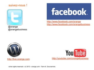 suivez-nous !




                                                     http://www.facebook.com/orange
                                                     http://www.facebook.com/orangebusiness
@orange
@orangebusiness




http://live.orange.com                                      http://youtube.com/orangebusiness


 some rights reserved - cc 2013 - orange.com - Yann A. Gourvennec
 