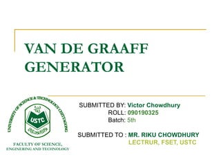 VAN DE GRAAFF
       GENERATOR

                            SUBMITTED BY: Victor Chowdhury
                                    ROLL: 090190325
                                    Batch: 5th

                            SUBMITTED TO : MR. RIKU CHOWDHURY
  FACULTY OF SCIENCE,                      LECTRUR, FSET, USTC
ENGINERING AND TECHNOLOGY
 