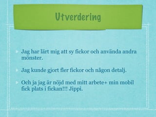 Utverdering
Jag har lärt mig att sy fickor och använda andra
mönster.
Jag kunde gjort fler fickor och någon detalj.
Och ja jag är nöjd med mitt arbete+ min mobil
fick plats i fickan!!! Jippi.
 