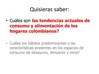 Quisieras saber:
• Cuáles son las tendencias actuales de
consumo y alimentación de los
hogares colombianos?
• Cuáles los hábitos predominantes y las
características presentes en los espacios de
consumo de desayuno, almuerzo y cena?
 