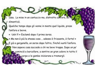 casa.  La mise in un cantuccio ma, distratto com’era, se ne dimenticò.Qualche tempo dopo gli venne in mente quel liquido, prese l’anfora e bevve.«  Ueh !!! » Esclamò dopo il primo sorso. « Ma non è più la stessa cosa … adesso è frizzante, è forte! »E giù a garganella, un sorso dopo l’altro, finché vuotò l’anfora.     Non sapeva cosa succede a chi ne beve troppo. Dopo un po’           cominciò a barcollare, a sentire un gran calore in tutto il                   corpo e le gambe iniziarono a tremargli.