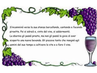 S’incamminò verso la sua stanza barcollando, cantando e facendo piroette. Poi si sdraiò e, vinto dal vino, si addormentò.La sbornia gli passò presto, ma non gli passò la gioia di aver scoperto una nuova bevanda. Gli piaceva tanto che insegnò agli uomini del suo tempo a coltivare la vite e a fare il vino.