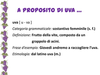 A proposito di uva …uva [ u - va ] Categoria grammaticale: sostantivo femminile (s. f.)Definizione: Frutto della vite, composto da un                       grappolo di acini.Frase d’esempio: Giovedì andremo a raccogliere l’uva.Etimologia:dal latino uva (m.) 