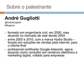 Sobre o palestranteAndré Gugliotti@AndreGugliotti#Magentoformado em engenharia civil, em 2000, mas atuando no mercado de web desde 2004entre 2005 e 2010, com a marca Hydra Studio –focado em soluções de vendas pela internet, para o cliente finalprofissional certificado Google Adwords, agora atuando como consultor em comércio eletrônico e marketing digital, voltado para empresas