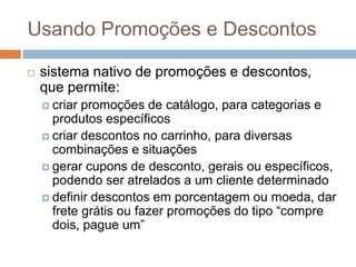 Usando Promoções e Descontossistema nativo de promoções e descontos, que permite:criar promoções de catálogo, para categorias e produtos específicoscriar descontos no carrinho, para diversas combinações e situaçõesgerar cupons de desconto, gerais ou específicos, podendo ser atrelados a um cliente determinadodefinir descontos em porcentagem ou moeda, dar frete grátis ou fazer promoções do tipo “compre dois, pague um”