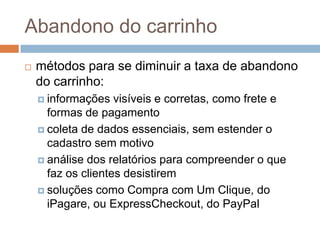 Abandono do carrinhométodos para se diminuir a taxa de abandono do carrinho:informações visíveis e corretas, como frete e formas de pagamentocoleta de dados essenciais, sem estender o cadastro sem motivoanálise dos relatórios para compreender o que faz os clientes desistiremsoluções como Compra com Um Clique, do iPagare, ou ExpressCheckout, do PayPal