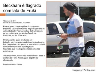 Beckham é flagrado com lata de Fruki10 de maio de 2011extraído do Clube da Bolinha, no ClicRBSParece que o craque inglês é fã do guaraná brasileiro. David Bekcham foi flagrado pelo site de celebridades X17 com uma lata de Fruki saindo de um restaurante em VeniceBeach, na Califórnia, no dia 27 de abril.O refrigerante, que é produzido em Lajeado, ganhou repercussão internacional com a foto. Segundo o clicLajeado, a marca tem contrato com uma empresa de exportação de Gramado, que vende para estabelecimentos americanos.- Quando vimos, quase não acreditamos – disse a diretora da Fruki, Aline EggersBagatini ao clicLajeado.Postado por Débora Pradellaimagem: x17online.com