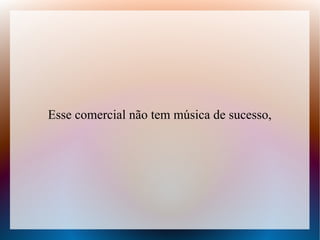 Esse comercial não tem música de sucesso,

 