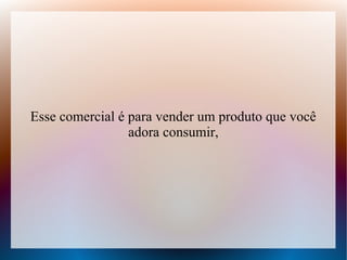 Esse comercial é para vender um produto que você
adora consumir,

 