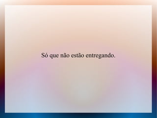 Só que não estão entregando.

 