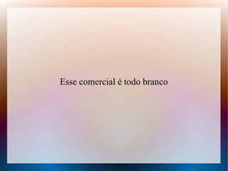 Esse comercial é todo branco

 
