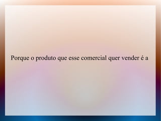 Porque o produto que esse comercial quer vender é a

 