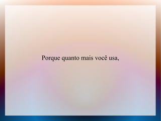 Porque quanto mais você usa,

 