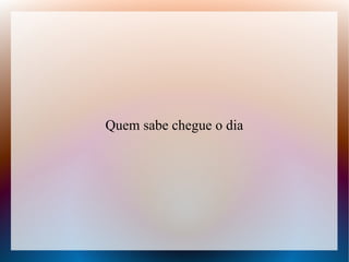 Quem sabe chegue o dia

 