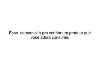 Esse comercial é pra vender um produto que
você adora consumir,

 