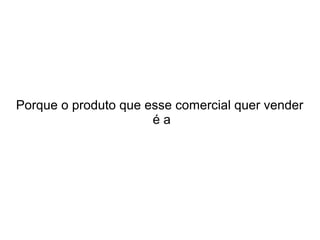 Porque o produto que esse comercial quer vender
éa

 