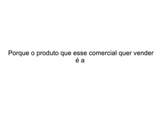 Porque o produto que esse comercial quer vender
éa

 