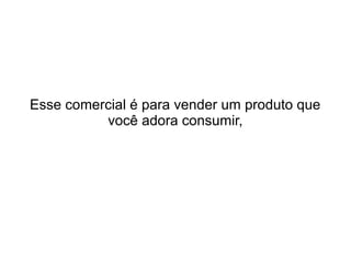 Esse comercial é para vender um produto que
você adora consumir,

 