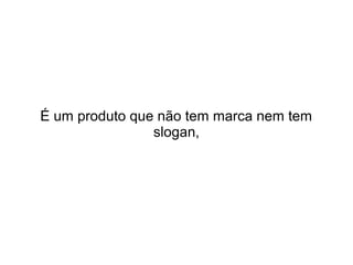 É um produto que não tem marca nem tem
slogan,

 
