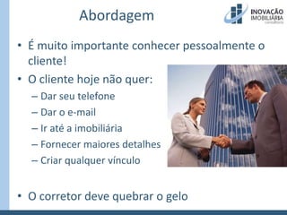 AbordagemÉ muito importante conhecer pessoalmente o cliente!O cliente hoje não quer:Dar seu telefoneDar o e-mailIr até a imobiliáriaFornecer maiores detalhesCriar qualquer vínculoO corretor deve quebrar o gelo