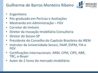 Guilherme de Barros Monteiro RibeiroEngenheiroPós-graduado em Perícias e AvaliaçõesMestrando em Administração – FGVCorretor de ImóveisDiretor da Inovação Imobiliária ConsultoriaDiretor do Secovi-SPPresidente do Conselho do Capítulo Brasileiro do IREMInstrutor da Universidade Secovi, FAAP, ESPM, FIA e FGVCertificações Internacionais: ARM, CPM, CIPS, ABR, TRC, e-BuyerAutor de 2 livros do mercado imobiliário