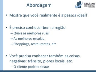 AbordagemMostre que você realmente é a pessoa ideal!É preciso conhecer bem a regiãoQuais as melhores ruasAs melhores escolasShoppings, restaurantes, etc.Você precisa conhecer também as coisas negativas: trânsito, piores locais, etc.O cliente pode te testar