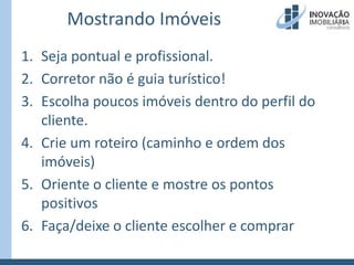 Mostrando ImóveisSeja pontual e profissional.Corretor não é guia turístico!Escolha poucos imóveis dentro do perfil do cliente.Crie um roteiro (caminho e ordem dos imóveis)Oriente o cliente e mostre os pontos positivosFaça/deixe o cliente escolher e comprar