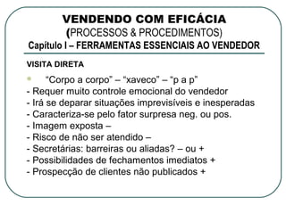 VENDENDO COM EFICÁCIA
        (PROCESSOS & PROCEDIMENTOS)
Capítulo I – FERRAMENTAS ESSENCIAIS AO VENDEDOR
VISITA DIRETA
     “Corpo a corpo” – “xaveco” – “p a p”
- Requer muito controle emocional do vendedor
- Irá se deparar situações imprevisíveis e inesperadas
- Caracteriza-se pelo fator surpresa neg. ou pos.
- Imagem exposta –
- Risco de não ser atendido –
- Secretárias: barreiras ou aliadas? – ou +
- Possibilidades de fechamentos imediatos +
- Prospecção de clientes não publicados +
 