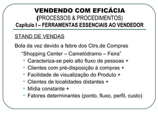 VENDENDO COM EFICÁCIA
       (PROCESSOS & PROCEDIMENTOS)
Capítulo I – FERRAMENTAS ESSENCIAIS AO VENDEDOR
STAND DE VENDAS
Bola da vez devido a febre dos Ctrs.de Compras
  “Shopping Center – Camelódramo – Feira”
   • Caracteriza-se pelo alto fluxo de pessoas +
   • Clientes com pré-disposição á compras +
   • Facilidade de visualização do Produto +
   • Clientes de localidades distantes +
   • Mídia constante +
   • Fatores determinantes (ponto, fluxo, perfil, custo)
 