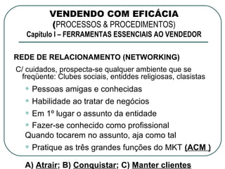 VENDENDO COM EFICÁCIA
          (PROCESSOS & PROCEDIMENTOS)
   Capítulo I – FERRAMENTAS ESSENCIAIS AO VENDEDOR

REDE DE RELACIONAMENTO (NETWORKING)
C/ cuidados, prospecta-se qualquer ambiente que se
  freqüente: Clubes sociais, entiddes religiosas, clasistas
  • Pessoas amigas e conhecidas
  • Habilidade ao tratar de negócios
  • Em 1º lugar o assunto da entidade
  • Fazer-se conhecido como profissional
  Quando tocarem no assunto, aja como tal
  • Pratique as três grandes funções do MKT (ACM )
  A) Atrair; B) Conquistar; C) Manter clientes
 