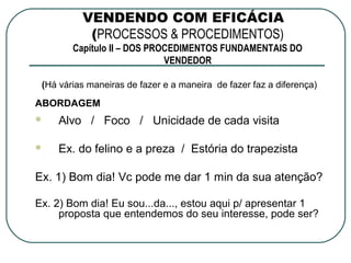 VENDENDO COM EFICÁCIA
           (PROCESSOS & PROCEDIMENTOS)
        Capítulo II – DOS PROCEDIMENTOS FUNDAMENTAIS DO
                             VENDEDOR

 (Há várias maneiras de fazer e a maneira de fazer faz a diferença)

ABORDAGEM
    Alvo / Foco / Unicidade de cada visita

    Ex. do felino e a preza / Estória do trapezista

Ex. 1) Bom dia! Vc pode me dar 1 min da sua atenção?

Ex. 2) Bom dia! Eu sou...da..., estou aqui p/ apresentar 1
     proposta que entendemos do seu interesse, pode ser?
 
