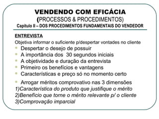 VENDENDO COM EFICÁCIA
         (PROCESSOS & PROCEDIMENTOS)
Capítulo II – DOS PROCEDIMENTOS FUNDAMENTAIS DO VENDEDOR

ENTREVISTA
Objetiva informar o suficiente p/despertar vontades no cliente
   Despertar o desejo de possuir
   A importância dos 30 segundos iniciais
   A objetividade e duração da entrevista
   Primeiro os benefícios e vantagens
   Características e preço só no momento certo
 Arrogar méritos comprovativo nas 3 dimensões
1)Característica do produto que justifique o mérito
2)Benefício que torne o mérito relevante p/ o cliente
3)Comprovação imparcial
 