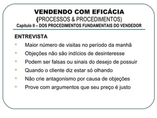 VENDENDO COM EFICÁCIA
       (PROCESSOS & PROCEDIMENTOS)
Capítulo II – DOS PROCEDIMENTOS FUNDAMENTAIS DO VENDEDOR

ENTREVISTA
   Maior número de visitas no período da manhã
   Objeções não são indícios de desinteresse
   Podem ser falsas ou sinais do desejo de possuir
   Quando o cliente diz estar só olhando
   Não crie antagonismo por causa de objeções
   Prove com argumentos que seu preço é justo
 