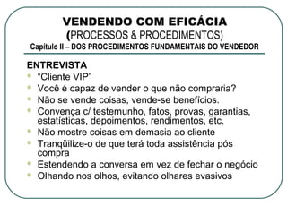 VENDENDO COM EFICÁCIA
       (PROCESSOS & PROCEDIMENTOS)
Capítulo II – DOS PROCEDIMENTOS FUNDAMENTAIS DO VENDEDOR

ENTREVISTA
 “Cliente VIP”
 Você é capaz de vender o que não compraria?
 Não se vende coisas, vende-se benefícios.
 Convença c/ testemunho, fatos, provas, garantias,
  estatísticas, depoimentos, rendimentos, etc.
 Não mostre coisas em demasia ao cliente
 Tranqüilize-o de que terá toda assistência pós
  compra
 Estendendo a conversa em vez de fechar o negócio
 Olhando nos olhos, evitando olhares evasivos
 