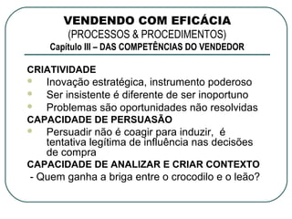 VENDENDO COM EFICÁCIA
        (PROCESSOS & PROCEDIMENTOS)
    Capítulo III – DAS COMPETÊNCIAS DO VENDEDOR

CRIATIVIDADE
   Inovação estratégica, instrumento poderoso
   Ser insistente é diferente de ser inoportuno
   Problemas são oportunidades não resolvidas
CAPACIDADE DE PERSUASÃO
   Persuadir não é coagir para induzir, é
    tentativa legítima de influência nas decisões
    de compra
CAPACIDADE DE ANALIZAR E CRIAR CONTEXTO
- Quem ganha a briga entre o crocodilo e o leão?
 