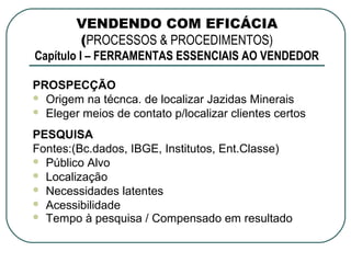 VENDENDO COM EFICÁCIA
        (PROCESSOS & PROCEDIMENTOS)
Capítulo I – FERRAMENTAS ESSENCIAIS AO VENDEDOR

PROSPECÇÃO
 Origem na técnca. de localizar Jazidas Minerais
 Eleger meios de contato p/localizar clientes certos

PESQUISA
Fontes:(Bc.dados, IBGE, Institutos, Ent.Classe)
 Público Alvo
 Localização
 Necessidades latentes
 Acessibilidade
 Tempo à pesquisa / Compensado em resultado
 