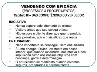VENDENDO COM EFICÁCIA
        (PROCESSOS & PROCEDIMENTOS)
   Capítulo III – DAS COMPETÊNCIAS DO VENDEDOR
INICIATIVA
   Nunca espere pelo chamado do cliente
   Visite-o antes que seu colega o faça
   Não espere o cliente dizer que quer o produto
   seja pró-ativo, agir é mais eficaz que reagir
ENTUSIASMO
   Nada importante se conseguiu sem entusiasmo
   É uma energia “Divina” existente em nosso
    interior, que quando externada, nos motiva e nos
    impulsiona rumo aos nossos objetivos com
    confiança, garra e determinação.
   O entusiasmo se manifesta quando estamos
    seguros, preparados e harmonizados.
 