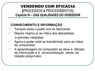 VENDENDO COM EFICÁCIA
       (PROCESSOS & PROCEDIMENTOS)
    Capítulo IV – DAS QUALIDADES DO VENDEDOR

 CONHECIMENTO E INFORMAÇÃO
  Tempos atrás o poder era do fabricante
  Depois migrou p/ as mãos dos atacadistas
    e grandes varejistas
  Agora o poder está se transferindo para as mãos
   do consumidor
  A aprendizagem do comprador se deve à difusão
   da informação e à conscientização deste, da
   relação preço/valor
 