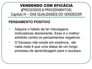 VENDENDO COM EFICÁCIA
       (PROCESSOS & PROCEDIMENTOS)
 Capítulo IV – DAS QUALIDADES DO VENDEDOR
PENSAMENTO POSITIVO
   Adquira o hábito de ler mensagens
    motivadoras diariamente. Esse é o melhor
    antídoto contra os pensamentos negativos.
   O fracasso não existe em essência, ele
    nada mais é que uma etapa de um longo
    processo de aprendizagem para o sucesso.
 