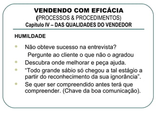 VENDENDO COM EFICÁCIA
       (PROCESSOS & PROCEDIMENTOS)
    Capítulo IV – DAS QUALIDADES DO VENDEDOR
HUMILDADE
   Não obteve sucesso na entrevista?
     Pergunte ao cliente o que não o agradou
   Descubra onde melhorar e peça ajuda.
   “Todo grande sábio só chegou a tal estágio a
    partir do reconhecimento da sua ignorância”.
   Se quer ser compreendido antes terá que
    compreender. (Chave da boa comunicação).
 