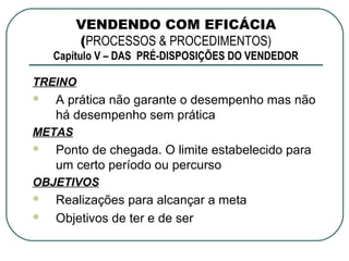 VENDENDO COM EFICÁCIA
        (PROCESSOS & PROCEDIMENTOS)
    Capítulo V – DAS PRÉ-DISPOSIÇÕES DO VENDEDOR

TREINO
   A prática não garante o desempenho mas não
    há desempenho sem prática
METAS
   Ponto de chegada. O limite estabelecido para
    um certo período ou percurso
OBJETIVOS
   Realizações para alcançar a meta
   Objetivos de ter e de ser
 