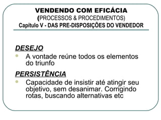 VENDENDO COM EFICÁCIA
         (PROCESSOS & PROCEDIMENTOS)
 Capítulo V - DAS PRE-DISPOSIÇÕES DO VENDEDOR


DESEJO
 A vontade reúne todos os elementos
  do triunfo
PERSISTÊNCIA
 Capacidade de insistir até atingir seu
  objetivo, sem desanimar. Corrigindo
  rotas, buscando alternativas etc
 