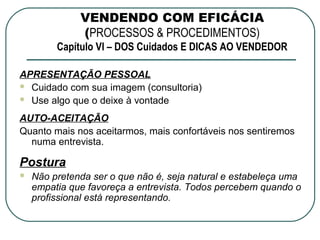 VENDENDO COM EFICÁCIA
              (PROCESSOS & PROCEDIMENTOS)
         Capítulo VI – DOS Cuidados E DICAS AO VENDEDOR

APRESENTAÇÃO PESSOAL
 Cuidado com sua imagem (consultoria)
 Use algo que o deixe à vontade

AUTO-ACEITAÇÃO
Quanto mais nos aceitarmos, mais confortáveis nos sentiremos
  numa entrevista.

Postura
   Não pretenda ser o que não é, seja natural e estabeleça uma
    empatia que favoreça a entrevista. Todos percebem quando o
    profissional está representando.
 