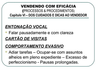 VENDENDO COM EFICÁCIA
           (PROCESSOS & PROCEDIMENTOS)
  Capítulo VI – DOS CUIDADOS E DICAS AO VENDEDOR


ENTONAÇÃO VOCAL
 Falar pausadamente e com clareza

CARTÃO DE VISITAS
COMPORTAMENTO EVASIVO
 Adiar tarefas – Ocupar-se com assuntos
  alheios em pleno expediente – Excesso de
  perfeccionismo - Pausas prolongadas.
 