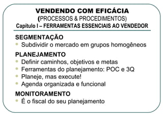 VENDENDO COM EFICÁCIA
       (PROCESSOS & PROCEDIMENTOS)
Capítulo I – FERRAMENTAS ESSENCIAIS AO VENDEDOR
SEGMENTAÇÃO
 Subdividir o mercado em grupos homogêneos

PLANEJAMENTO
 Definir caminhos, objetivos e metas
 Ferramentas do planejamento: POC e 3Q
 Planeje, mas execute!
 Agenda organizada e funcional

MONITORAMENTO
 É o fiscal do seu planejamento
 