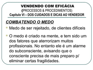 VENDENDO COM EFICÁCIA
           (PROCESSOS & PROCEDIMENTOS)
  Capítulo VI – DOS CUIDADOS E DICAS AO VENDEDOR

COMBATENDO O MEDO
 Medo de ser rejeitado, de clientes difíceis

O  medo é criado na mente, e tem sido um
 dos fatores que aterrorizam muitos
 profissionais. No entanto ele é um alarme
 do subconsciente, avisando que o
 consciente precisa de mais preparo p/
 eliminar certas fragilidades.
 