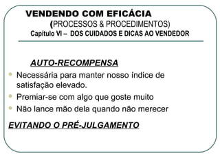 VENDENDO COM EFICÁCIA
        (PROCESSOS & PROCEDIMENTOS)
     Capítulo VI – DOS CUIDADOS E DICAS AO VENDEDOR



      AUTO-RECOMPENSA
 Necessária para manter nosso índice de
  satisfação elevado.
 Premiar-se com algo que goste muito

 Não lance mão dela quando não merecer


EVITANDO O PRÉ-JULGAMENTO
 