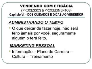 VENDENDO COM EFICÁCIA
         (PROCESSOS & PROCEDIMENTOS)
Capítulo VI – DOS CUIDADOS E DICAS AO VENDEDOR

ADMINISTRANDO O TEMPO
 O que deixar de fazer hoje, não será
  feito jamais por você, seguramente
  alguém o terá feito.
MARKETING PESSOAL
 Informação – Plano de Carreira –
  Cultura – Treinamento
 