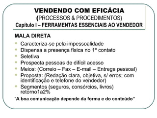 VENDENDO COM EFICÁCIA
         (PROCESSOS & PROCEDIMENTOS)
Capítulo I – FERRAMENTAS ESSENCIAIS AO VENDEDOR
MALA DIRETA
   Caracteriza-se pela impessoalidade
   Dispensa a presença física no 1º contato
   Seletiva
   Prospecta pessoas de difícil acesso
   Meios: (Correio – Fax – E-mail – Entrega pessoal)
   Proposta: (Redação clara, objetiva, s/ erros; com
    identificação e telefone do vendedor)
   Segmentos (seguros, consórcios, livros)
    retorno1a2%
“A boa comunicação depende da forma e do conteúdo”
 
